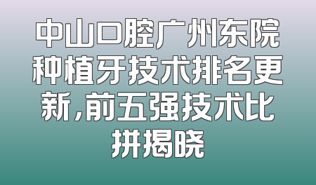 中山口腔广州东院种植牙技术排名更新，前五强技术比拼揭晓