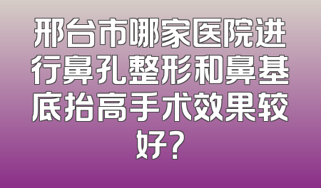 邢台市哪家医院进行鼻孔整形和鼻基底抬高手术效果较好？