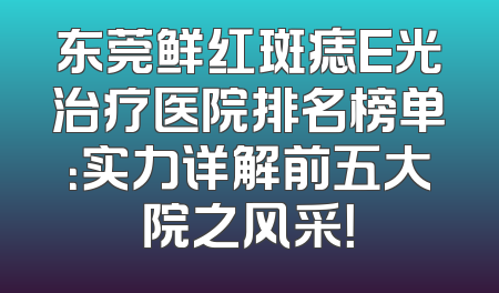 东莞鲜红斑痣E光治疗医院排名榜单：实力详解前五大院之风采！
