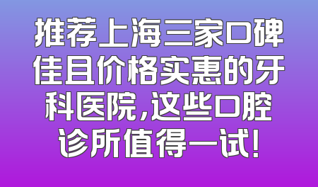 推荐上海三家口碑佳且价格实惠的牙科医院，这些口腔诊所值得一试！