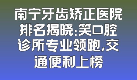 南宁牙齿矫正医院排名揭晓：笑口腔诊所专业领跑，交通便利上榜