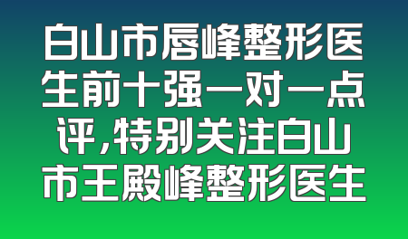 白山市唇峰整形医生前十强一对一点评，特别关注白山市王殿峰整形医生
