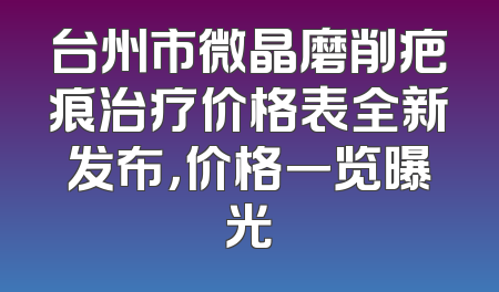 台州市微晶磨削疤痕治疗价格表全新发布，价格一览曝光