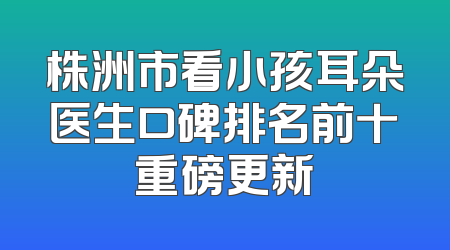 株洲市看小孩耳朵医生口碑排名前十重磅更新