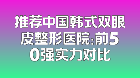 推荐中国韩式双眼皮整形医院：前50强实力对比