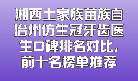 湘西土家族苗族自治州仿生冠牙齿医生口碑排名对比，前十名榜单推荐