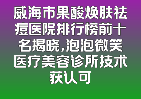 威海市果酸焕肤祛痘医院排行榜前十名揭晓，泡泡微笑医疗美容诊所技术获认可