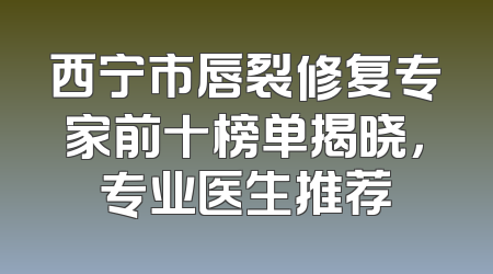 西宁市唇裂修复专家前十榜单揭晓，专业医生推荐