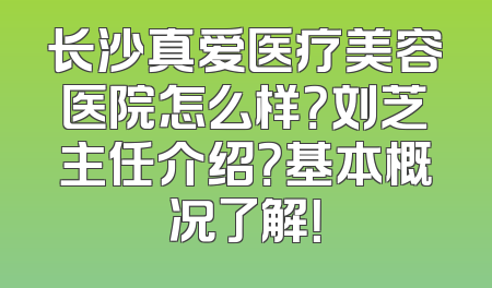 长沙真爱医疗美容医院怎么样？刘芝主任介绍？基本概况了解！