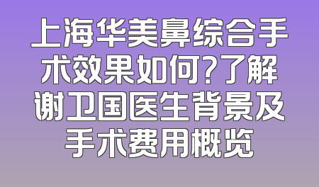上海华美鼻综合手术效果如何？了解谢卫国医生背景及手术费用概览