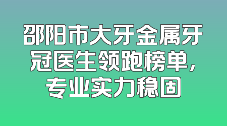邵阳市大牙金属牙冠医生领跑榜单，专业实力稳固