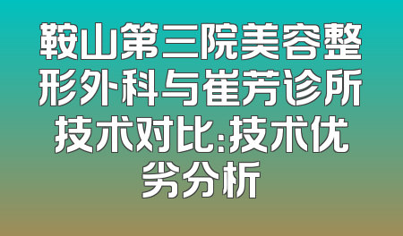 鞍山第三院美容整形外科与崔芳诊所技术对比：技术优劣分析