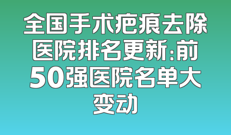 全国手术疤痕去除医院排名更新：前50强医院名单大变动