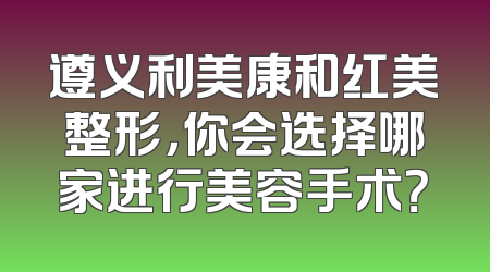 遵义利美康和红美整形，你会选择哪家进行美容手术？