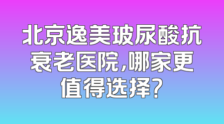 北京逸美玻尿酸抗衰老医院，哪家更值得选择？