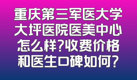 重庆第三军医大学大坪医院医美中心怎么样？收费价格和医生口碑如何？