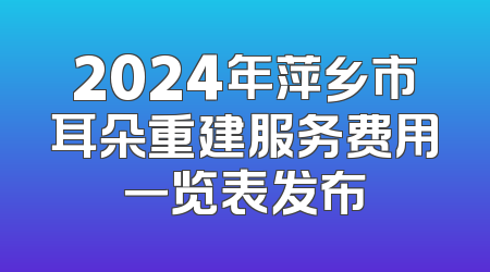 2024年萍乡市耳朵重建服务费用一览表发布