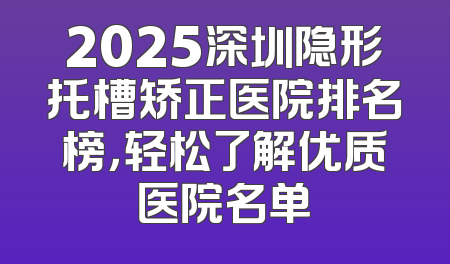 2025深圳隐形托槽矫正医院排名榜，轻松了解优质医院名单