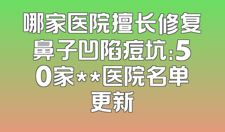 哪家医院擅长修复鼻子凹陷痘坑：50家**医院名单更新