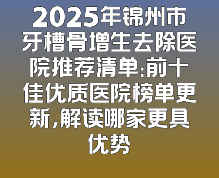 2025年锦州市牙槽骨增生去除医院推荐清单：前十佳优质医院榜单更新，解读哪家更具优势