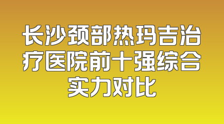 长沙颈部热玛吉治疗医院前十强综合实力对比