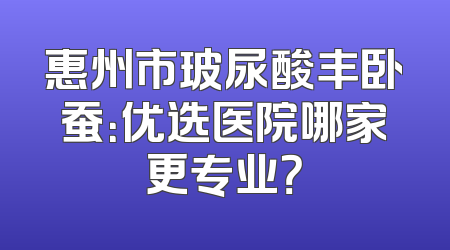 惠州市玻尿酸丰卧蚕：优选医院哪家更专业？