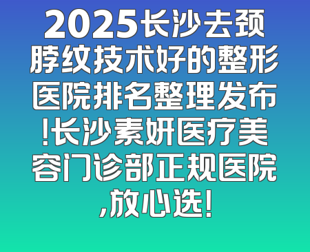 2025长沙去颈脖纹技术好的整形医院排名整理发布！长沙素妍医疗美容门诊部正规医院，放心选！