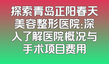 探索青岛正阳春天美容整形医院：深入了解医院概况与手术项目费用