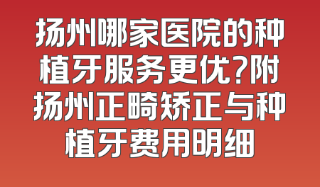 扬州哪家医院的种植牙服务更优？附扬州正畸矫正与种植牙费用明细