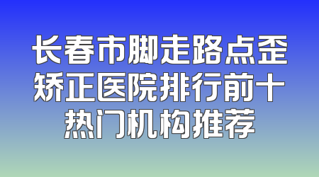 长春市脚走路点歪矫正医院排行前十热门机构推荐