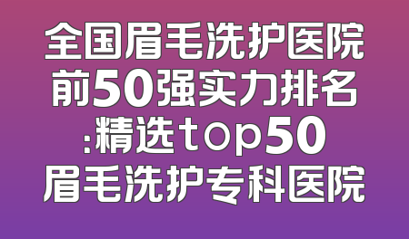 全国眉毛洗护医院前50强实力排名：精选top50眉毛洗护专科医院