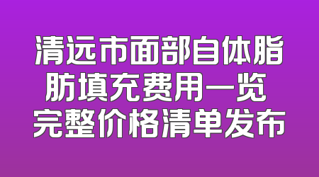 清远市面部自体脂肪填充费用一览 完整价格清单发布