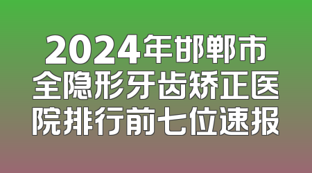 2024年邯郸市全隐形牙齿矫正医院排行前七位速报