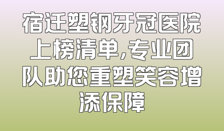 宿迁塑钢牙冠医院上榜清单，专业团队助您重塑笑容增添保障