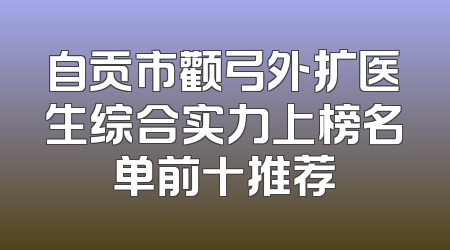 自贡市颧弓外扩医生综合实力上榜名单前十推荐