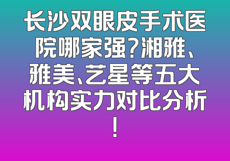 长沙双眼皮手术医院哪家强？湘雅、雅美、艺星等五大机构实力对比分析！
