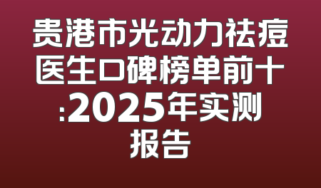 贵港市光动力祛痘医生口碑榜单前十：2025年实测报告