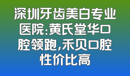 深圳牙齿美白专业医院：黄氏堂华口腔领跑，禾贝口腔性价比高