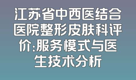 江苏省中西医结合医院整形皮肤科评价：服务模式与医生技术分析