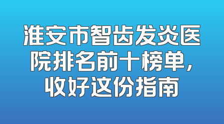 淮安市智齿发炎医院排名前十榜单，收好这份指南