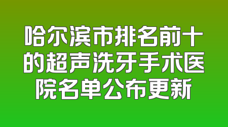 哈尔滨市排名前十的超声洗牙手术医院名单公布更新