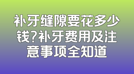 补牙缝隙要花多少钱？补牙费用及注意事项全知道