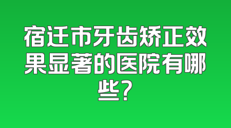 宿迁市牙齿矫正效果显著的医院有哪些？