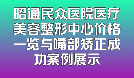 昭通民众医院医疗美容整形中心价格一览与嘴部矫正成功案例展示