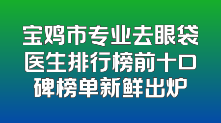 宝鸡市专业去眼袋医生排行榜前十口碑榜单新鲜出炉