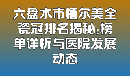 六盘水市植尔美全瓷冠排名揭秘：榜单详析与医院发展动态