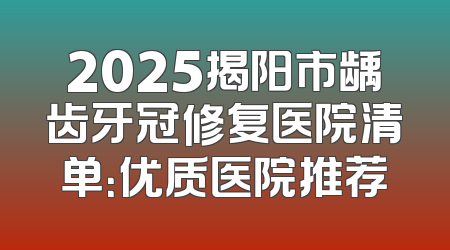 2025揭阳市龋齿牙冠修复医院清单：优质医院推荐
