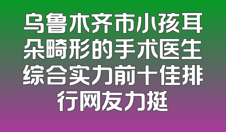 乌鲁木齐市小孩耳朵畸形的手术医生综合实力前十佳排行网友力挺