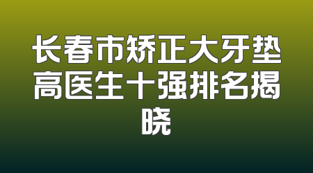 长春市矫正大牙垫高医生十强排名揭晓