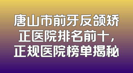 唐山市前牙反颌矫正医院排名前十，正规医院榜单揭秘